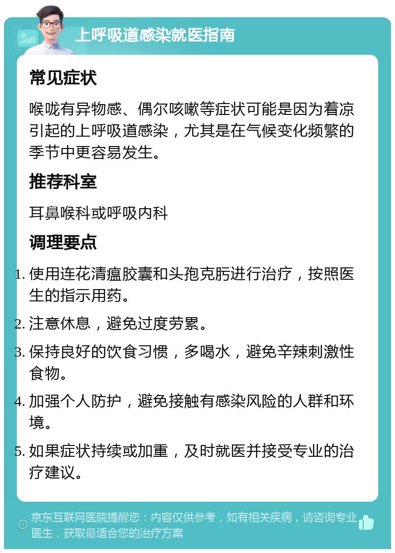 上呼吸道感染就医指南 常见症状 喉咙有异物感、偶尔咳嗽等症状可能是因为着凉引起的上呼吸道感染，尤其是在气候变化频繁的季节中更容易发生。 推荐科室 耳鼻喉科或呼吸内科 调理要点 使用连花清瘟胶囊和头孢克肟进行治疗，按照医生的指示用药。 注意休息，避免过度劳累。 保持良好的饮食习惯，多喝水，避免辛辣刺激性食物。 加强个人防护，避免接触有感染风险的人群和环境。 如果症状持续或加重，及时就医并接受专业的治疗建议。