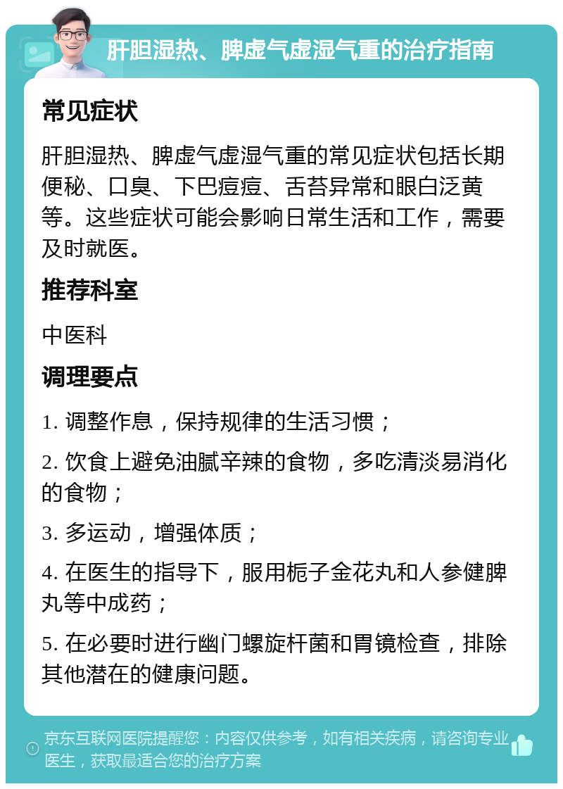 肝胆湿热、脾虚气虚湿气重的治疗指南 常见症状 肝胆湿热、脾虚气虚湿气重的常见症状包括长期便秘、口臭、下巴痘痘、舌苔异常和眼白泛黄等。这些症状可能会影响日常生活和工作，需要及时就医。 推荐科室 中医科 调理要点 1. 调整作息，保持规律的生活习惯； 2. 饮食上避免油腻辛辣的食物，多吃清淡易消化的食物； 3. 多运动，增强体质； 4. 在医生的指导下，服用栀子金花丸和人参健脾丸等中成药； 5. 在必要时进行幽门螺旋杆菌和胃镜检查，排除其他潜在的健康问题。