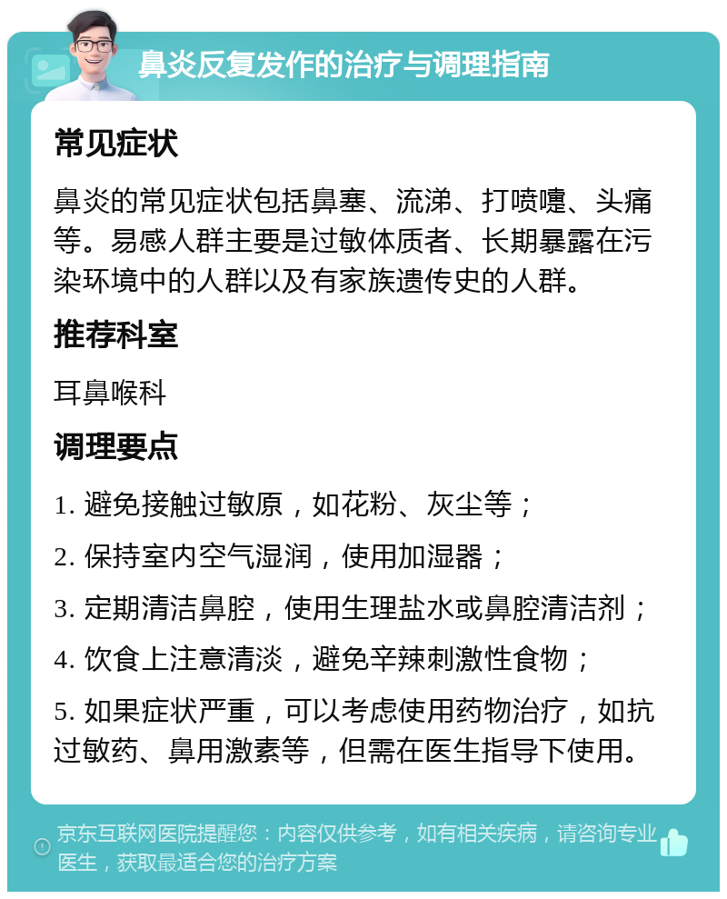 鼻炎反复发作的治疗与调理指南 常见症状 鼻炎的常见症状包括鼻塞、流涕、打喷嚏、头痛等。易感人群主要是过敏体质者、长期暴露在污染环境中的人群以及有家族遗传史的人群。 推荐科室 耳鼻喉科 调理要点 1. 避免接触过敏原，如花粉、灰尘等； 2. 保持室内空气湿润，使用加湿器； 3. 定期清洁鼻腔，使用生理盐水或鼻腔清洁剂； 4. 饮食上注意清淡，避免辛辣刺激性食物； 5. 如果症状严重，可以考虑使用药物治疗，如抗过敏药、鼻用激素等，但需在医生指导下使用。