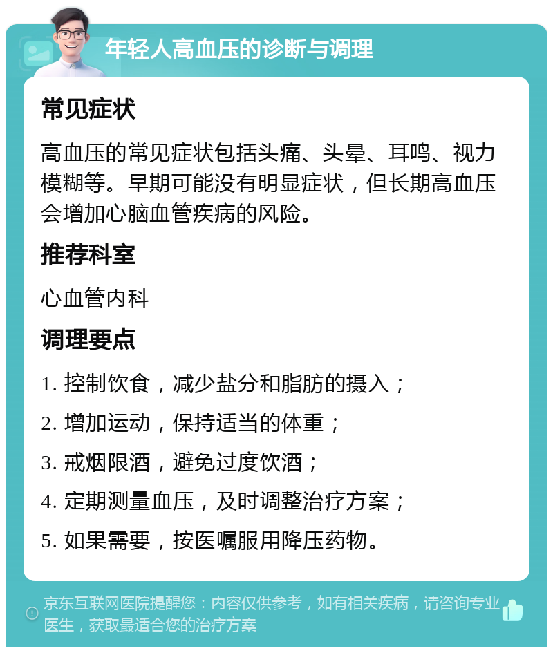 年轻人高血压的诊断与调理 常见症状 高血压的常见症状包括头痛、头晕、耳鸣、视力模糊等。早期可能没有明显症状，但长期高血压会增加心脑血管疾病的风险。 推荐科室 心血管内科 调理要点 1. 控制饮食，减少盐分和脂肪的摄入； 2. 增加运动，保持适当的体重； 3. 戒烟限酒，避免过度饮酒； 4. 定期测量血压，及时调整治疗方案； 5. 如果需要，按医嘱服用降压药物。