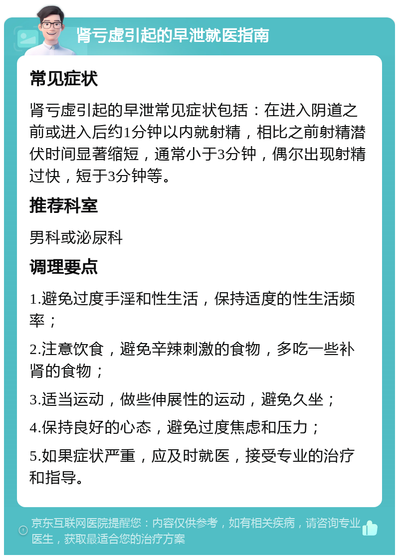 肾亏虚引起的早泄就医指南 常见症状 肾亏虚引起的早泄常见症状包括：在进入阴道之前或进入后约1分钟以内就射精，相比之前射精潜伏时间显著缩短，通常小于3分钟，偶尔出现射精过快，短于3分钟等。 推荐科室 男科或泌尿科 调理要点 1.避免过度手淫和性生活，保持适度的性生活频率； 2.注意饮食，避免辛辣刺激的食物，多吃一些补肾的食物； 3.适当运动，做些伸展性的运动，避免久坐； 4.保持良好的心态，避免过度焦虑和压力； 5.如果症状严重，应及时就医，接受专业的治疗和指导。