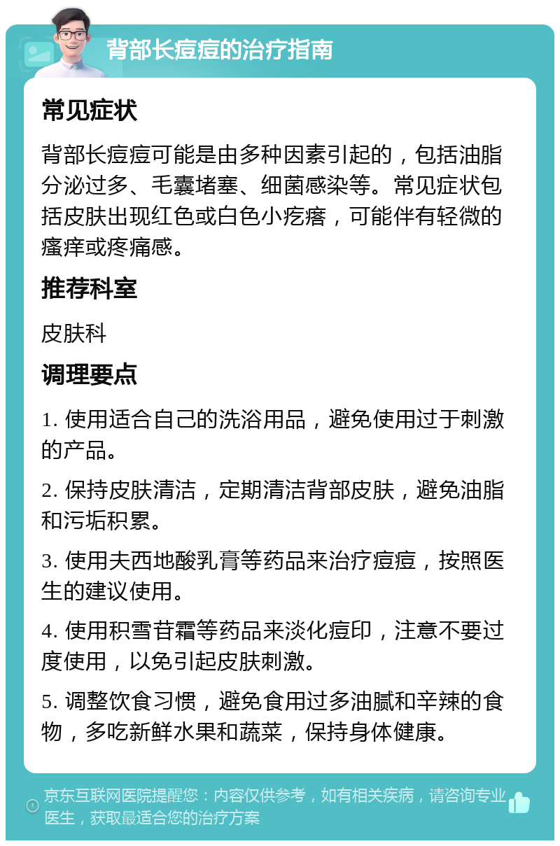 背部长痘痘的治疗指南 常见症状 背部长痘痘可能是由多种因素引起的，包括油脂分泌过多、毛囊堵塞、细菌感染等。常见症状包括皮肤出现红色或白色小疙瘩，可能伴有轻微的瘙痒或疼痛感。 推荐科室 皮肤科 调理要点 1. 使用适合自己的洗浴用品，避免使用过于刺激的产品。 2. 保持皮肤清洁，定期清洁背部皮肤，避免油脂和污垢积累。 3. 使用夫西地酸乳膏等药品来治疗痘痘，按照医生的建议使用。 4. 使用积雪苷霜等药品来淡化痘印，注意不要过度使用，以免引起皮肤刺激。 5. 调整饮食习惯，避免食用过多油腻和辛辣的食物，多吃新鲜水果和蔬菜，保持身体健康。