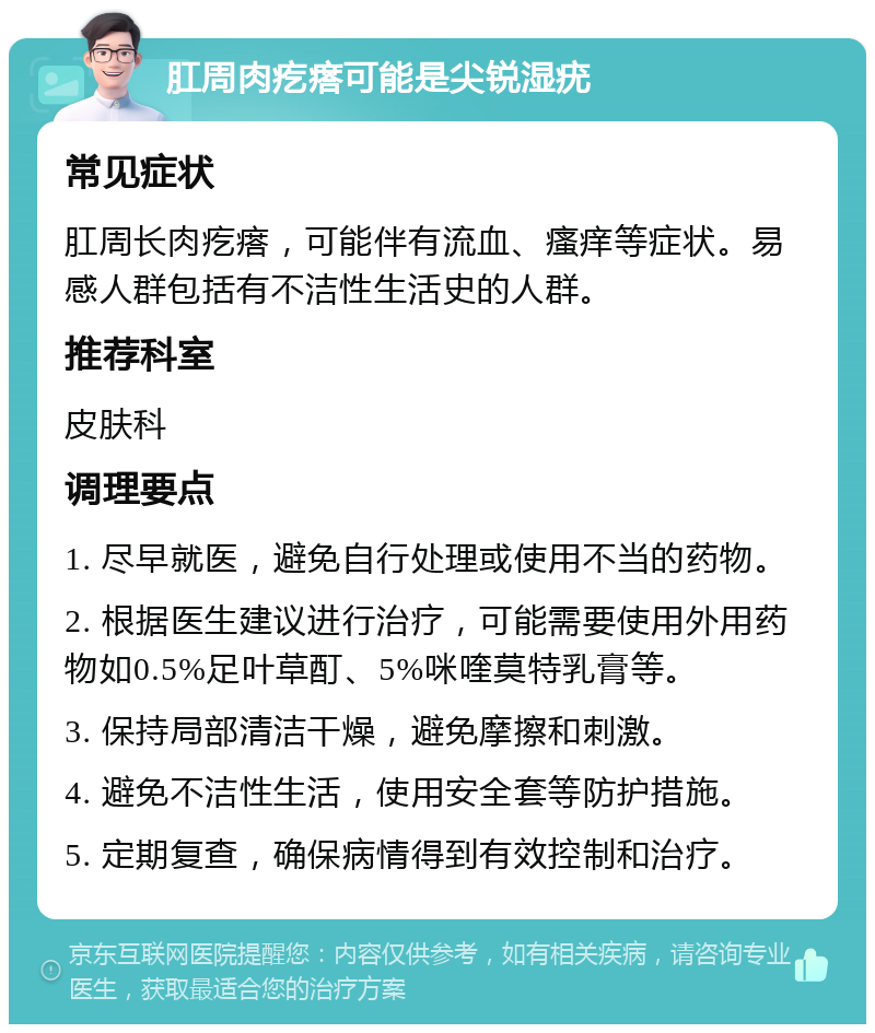 肛周肉疙瘩可能是尖锐湿疣 常见症状 肛周长肉疙瘩，可能伴有流血、瘙痒等症状。易感人群包括有不洁性生活史的人群。 推荐科室 皮肤科 调理要点 1. 尽早就医，避免自行处理或使用不当的药物。 2. 根据医生建议进行治疗，可能需要使用外用药物如0.5%足叶草酊、5%咪喹莫特乳膏等。 3. 保持局部清洁干燥，避免摩擦和刺激。 4. 避免不洁性生活，使用安全套等防护措施。 5. 定期复查，确保病情得到有效控制和治疗。