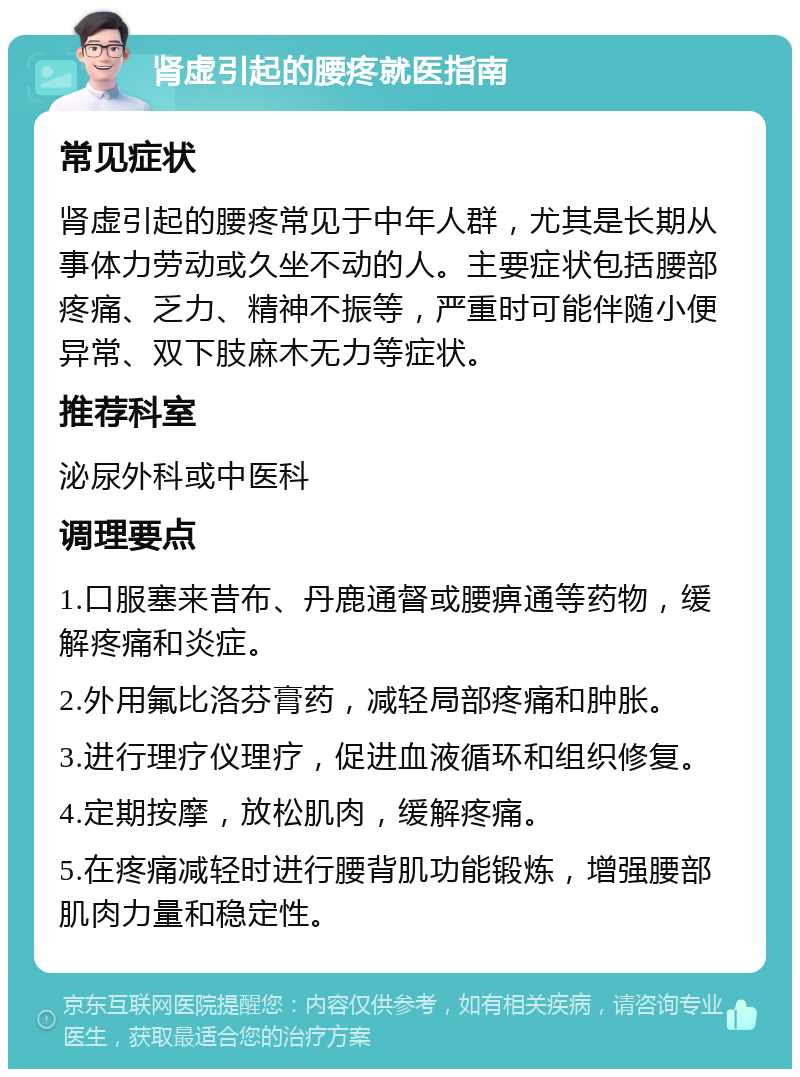 肾虚引起的腰疼就医指南 常见症状 肾虚引起的腰疼常见于中年人群，尤其是长期从事体力劳动或久坐不动的人。主要症状包括腰部疼痛、乏力、精神不振等，严重时可能伴随小便异常、双下肢麻木无力等症状。 推荐科室 泌尿外科或中医科 调理要点 1.口服塞来昔布、丹鹿通督或腰痹通等药物，缓解疼痛和炎症。 2.外用氟比洛芬膏药，减轻局部疼痛和肿胀。 3.进行理疗仪理疗，促进血液循环和组织修复。 4.定期按摩，放松肌肉，缓解疼痛。 5.在疼痛减轻时进行腰背肌功能锻炼，增强腰部肌肉力量和稳定性。