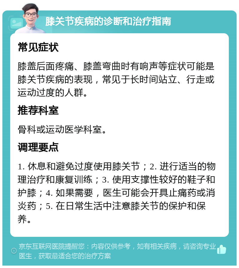 膝关节疾病的诊断和治疗指南 常见症状 膝盖后面疼痛、膝盖弯曲时有响声等症状可能是膝关节疾病的表现，常见于长时间站立、行走或运动过度的人群。 推荐科室 骨科或运动医学科室。 调理要点 1. 休息和避免过度使用膝关节；2. 进行适当的物理治疗和康复训练；3. 使用支撑性较好的鞋子和护膝；4. 如果需要，医生可能会开具止痛药或消炎药；5. 在日常生活中注意膝关节的保护和保养。