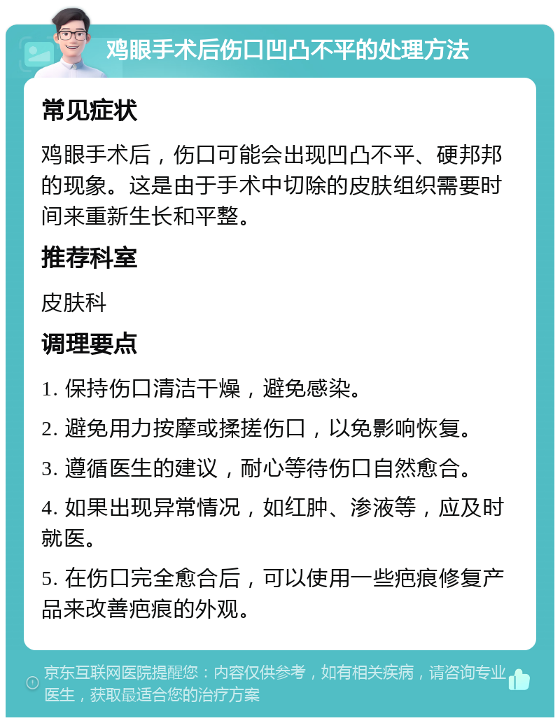 鸡眼手术后伤口凹凸不平的处理方法 常见症状 鸡眼手术后，伤口可能会出现凹凸不平、硬邦邦的现象。这是由于手术中切除的皮肤组织需要时间来重新生长和平整。 推荐科室 皮肤科 调理要点 1. 保持伤口清洁干燥，避免感染。 2. 避免用力按摩或揉搓伤口，以免影响恢复。 3. 遵循医生的建议，耐心等待伤口自然愈合。 4. 如果出现异常情况，如红肿、渗液等，应及时就医。 5. 在伤口完全愈合后，可以使用一些疤痕修复产品来改善疤痕的外观。