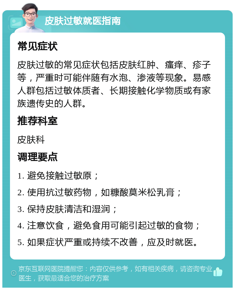 皮肤过敏就医指南 常见症状 皮肤过敏的常见症状包括皮肤红肿、瘙痒、疹子等，严重时可能伴随有水泡、渗液等现象。易感人群包括过敏体质者、长期接触化学物质或有家族遗传史的人群。 推荐科室 皮肤科 调理要点 1. 避免接触过敏原； 2. 使用抗过敏药物，如糠酸莫米松乳膏； 3. 保持皮肤清洁和湿润； 4. 注意饮食，避免食用可能引起过敏的食物； 5. 如果症状严重或持续不改善，应及时就医。