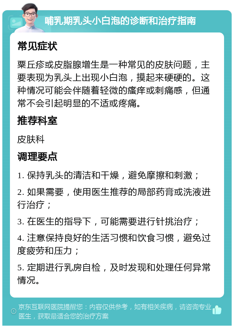 哺乳期乳头小白泡的诊断和治疗指南 常见症状 粟丘疹或皮脂腺增生是一种常见的皮肤问题，主要表现为乳头上出现小白泡，摸起来硬硬的。这种情况可能会伴随着轻微的瘙痒或刺痛感，但通常不会引起明显的不适或疼痛。 推荐科室 皮肤科 调理要点 1. 保持乳头的清洁和干燥，避免摩擦和刺激； 2. 如果需要，使用医生推荐的局部药膏或洗液进行治疗； 3. 在医生的指导下，可能需要进行针挑治疗； 4. 注意保持良好的生活习惯和饮食习惯，避免过度疲劳和压力； 5. 定期进行乳房自检，及时发现和处理任何异常情况。