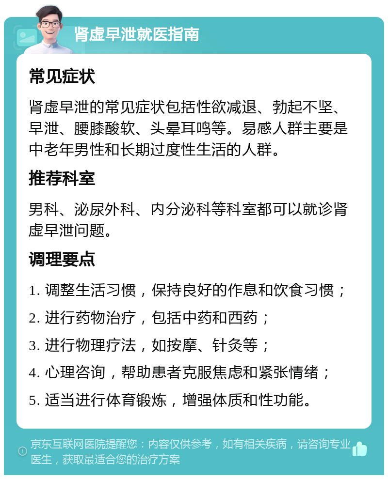 肾虚早泄就医指南 常见症状 肾虚早泄的常见症状包括性欲减退、勃起不坚、早泄、腰膝酸软、头晕耳鸣等。易感人群主要是中老年男性和长期过度性生活的人群。 推荐科室 男科、泌尿外科、内分泌科等科室都可以就诊肾虚早泄问题。 调理要点 1. 调整生活习惯，保持良好的作息和饮食习惯； 2. 进行药物治疗，包括中药和西药； 3. 进行物理疗法，如按摩、针灸等； 4. 心理咨询，帮助患者克服焦虑和紧张情绪； 5. 适当进行体育锻炼，增强体质和性功能。