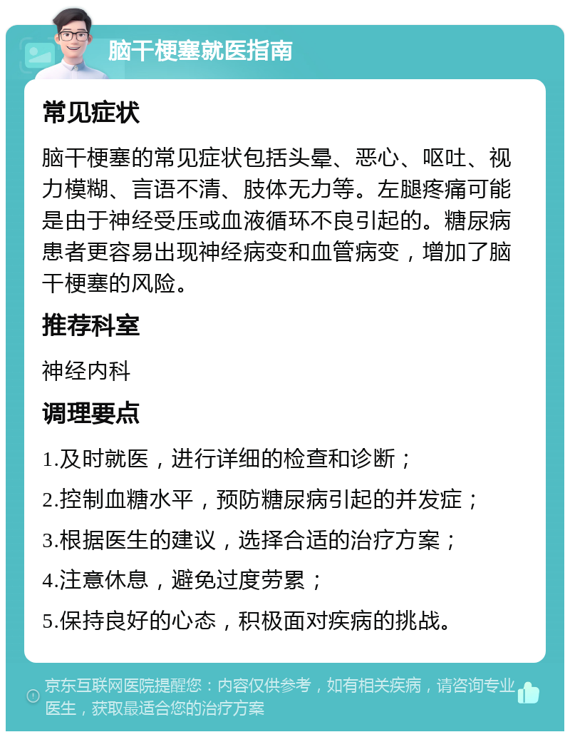 脑干梗塞就医指南 常见症状 脑干梗塞的常见症状包括头晕、恶心、呕吐、视力模糊、言语不清、肢体无力等。左腿疼痛可能是由于神经受压或血液循环不良引起的。糖尿病患者更容易出现神经病变和血管病变，增加了脑干梗塞的风险。 推荐科室 神经内科 调理要点 1.及时就医，进行详细的检查和诊断； 2.控制血糖水平，预防糖尿病引起的并发症； 3.根据医生的建议，选择合适的治疗方案； 4.注意休息，避免过度劳累； 5.保持良好的心态，积极面对疾病的挑战。