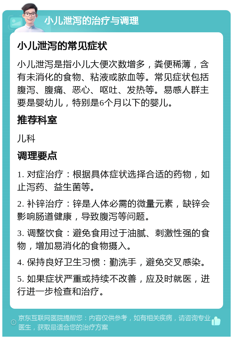 小儿泄泻的治疗与调理 小儿泄泻的常见症状 小儿泄泻是指小儿大便次数增多，粪便稀薄，含有未消化的食物、粘液或脓血等。常见症状包括腹泻、腹痛、恶心、呕吐、发热等。易感人群主要是婴幼儿，特别是6个月以下的婴儿。 推荐科室 儿科 调理要点 1. 对症治疗：根据具体症状选择合适的药物，如止泻药、益生菌等。 2. 补锌治疗：锌是人体必需的微量元素，缺锌会影响肠道健康，导致腹泻等问题。 3. 调整饮食：避免食用过于油腻、刺激性强的食物，增加易消化的食物摄入。 4. 保持良好卫生习惯：勤洗手，避免交叉感染。 5. 如果症状严重或持续不改善，应及时就医，进行进一步检查和治疗。