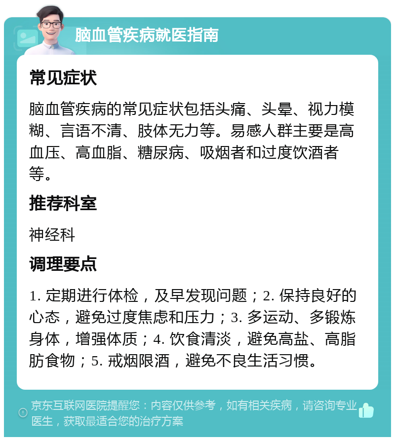 脑血管疾病就医指南 常见症状 脑血管疾病的常见症状包括头痛、头晕、视力模糊、言语不清、肢体无力等。易感人群主要是高血压、高血脂、糖尿病、吸烟者和过度饮酒者等。 推荐科室 神经科 调理要点 1. 定期进行体检，及早发现问题；2. 保持良好的心态，避免过度焦虑和压力；3. 多运动、多锻炼身体，增强体质；4. 饮食清淡，避免高盐、高脂肪食物；5. 戒烟限酒，避免不良生活习惯。