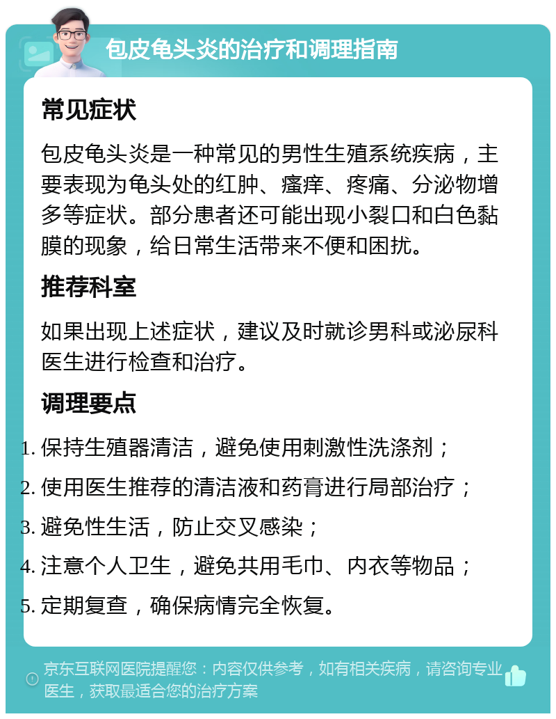 包皮龟头炎的治疗和调理指南 常见症状 包皮龟头炎是一种常见的男性生殖系统疾病，主要表现为龟头处的红肿、瘙痒、疼痛、分泌物增多等症状。部分患者还可能出现小裂口和白色黏膜的现象，给日常生活带来不便和困扰。 推荐科室 如果出现上述症状，建议及时就诊男科或泌尿科医生进行检查和治疗。 调理要点 保持生殖器清洁，避免使用刺激性洗涤剂； 使用医生推荐的清洁液和药膏进行局部治疗； 避免性生活，防止交叉感染； 注意个人卫生，避免共用毛巾、内衣等物品； 定期复查，确保病情完全恢复。