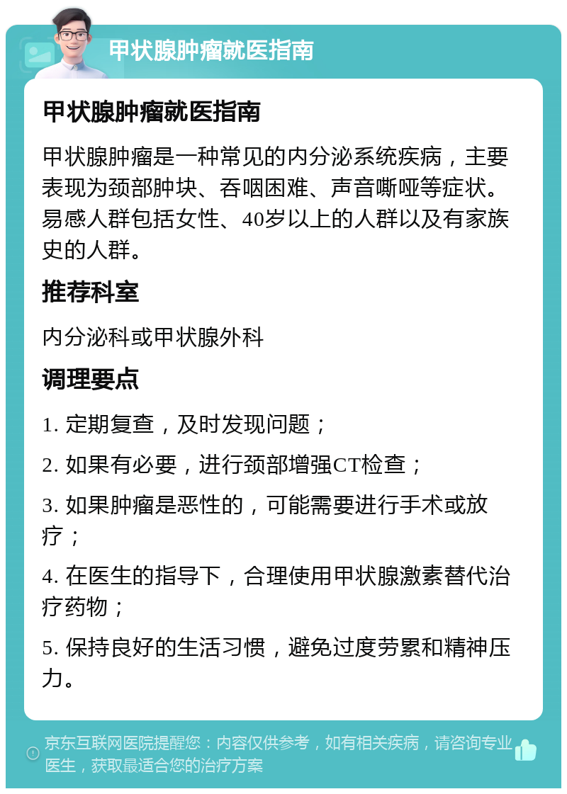 甲状腺肿瘤就医指南 甲状腺肿瘤就医指南 甲状腺肿瘤是一种常见的内分泌系统疾病，主要表现为颈部肿块、吞咽困难、声音嘶哑等症状。易感人群包括女性、40岁以上的人群以及有家族史的人群。 推荐科室 内分泌科或甲状腺外科 调理要点 1. 定期复查，及时发现问题； 2. 如果有必要，进行颈部增强CT检查； 3. 如果肿瘤是恶性的，可能需要进行手术或放疗； 4. 在医生的指导下，合理使用甲状腺激素替代治疗药物； 5. 保持良好的生活习惯，避免过度劳累和精神压力。