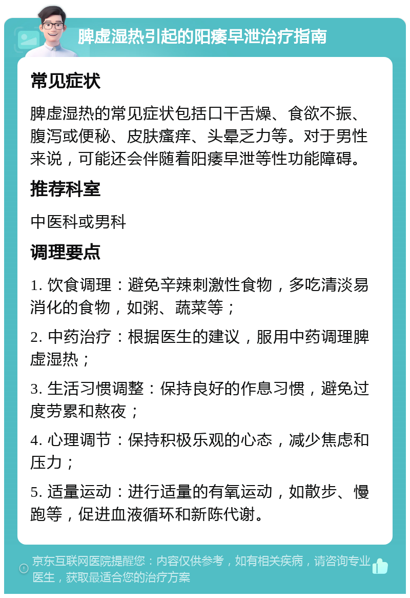 脾虚湿热引起的阳痿早泄治疗指南 常见症状 脾虚湿热的常见症状包括口干舌燥、食欲不振、腹泻或便秘、皮肤瘙痒、头晕乏力等。对于男性来说，可能还会伴随着阳痿早泄等性功能障碍。 推荐科室 中医科或男科 调理要点 1. 饮食调理：避免辛辣刺激性食物，多吃清淡易消化的食物，如粥、蔬菜等； 2. 中药治疗：根据医生的建议，服用中药调理脾虚湿热； 3. 生活习惯调整：保持良好的作息习惯，避免过度劳累和熬夜； 4. 心理调节：保持积极乐观的心态，减少焦虑和压力； 5. 适量运动：进行适量的有氧运动，如散步、慢跑等，促进血液循环和新陈代谢。