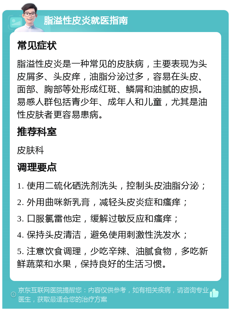 脂溢性皮炎就医指南 常见症状 脂溢性皮炎是一种常见的皮肤病，主要表现为头皮屑多、头皮痒，油脂分泌过多，容易在头皮、面部、胸部等处形成红斑、鳞屑和油腻的皮损。易感人群包括青少年、成年人和儿童，尤其是油性皮肤者更容易患病。 推荐科室 皮肤科 调理要点 1. 使用二硫化硒洗剂洗头，控制头皮油脂分泌； 2. 外用曲咪新乳膏，减轻头皮炎症和瘙痒； 3. 口服氯雷他定，缓解过敏反应和瘙痒； 4. 保持头皮清洁，避免使用刺激性洗发水； 5. 注意饮食调理，少吃辛辣、油腻食物，多吃新鲜蔬菜和水果，保持良好的生活习惯。