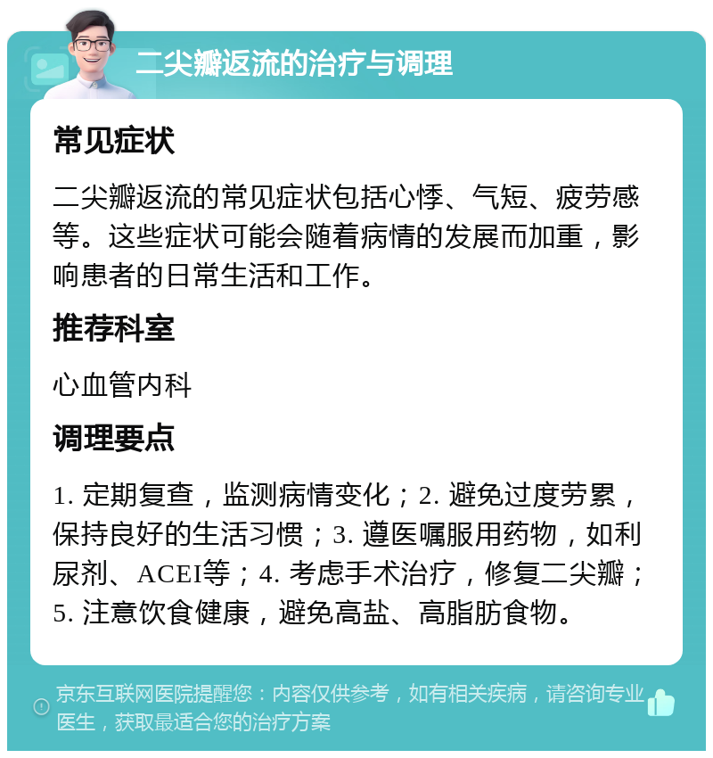 二尖瓣返流的治疗与调理 常见症状 二尖瓣返流的常见症状包括心悸、气短、疲劳感等。这些症状可能会随着病情的发展而加重，影响患者的日常生活和工作。 推荐科室 心血管内科 调理要点 1. 定期复查，监测病情变化；2. 避免过度劳累，保持良好的生活习惯；3. 遵医嘱服用药物，如利尿剂、ACEI等；4. 考虑手术治疗，修复二尖瓣；5. 注意饮食健康，避免高盐、高脂肪食物。