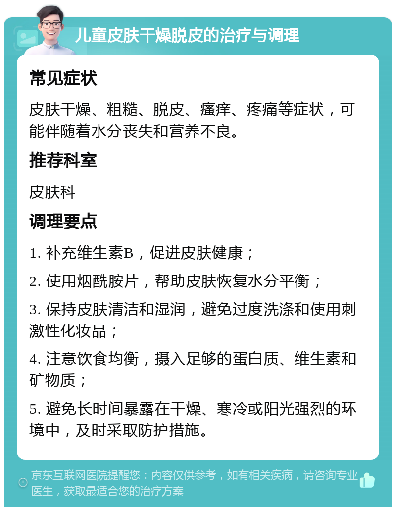 儿童皮肤干燥脱皮的治疗与调理 常见症状 皮肤干燥、粗糙、脱皮、瘙痒、疼痛等症状，可能伴随着水分丧失和营养不良。 推荐科室 皮肤科 调理要点 1. 补充维生素B，促进皮肤健康； 2. 使用烟酰胺片，帮助皮肤恢复水分平衡； 3. 保持皮肤清洁和湿润，避免过度洗涤和使用刺激性化妆品； 4. 注意饮食均衡，摄入足够的蛋白质、维生素和矿物质； 5. 避免长时间暴露在干燥、寒冷或阳光强烈的环境中，及时采取防护措施。