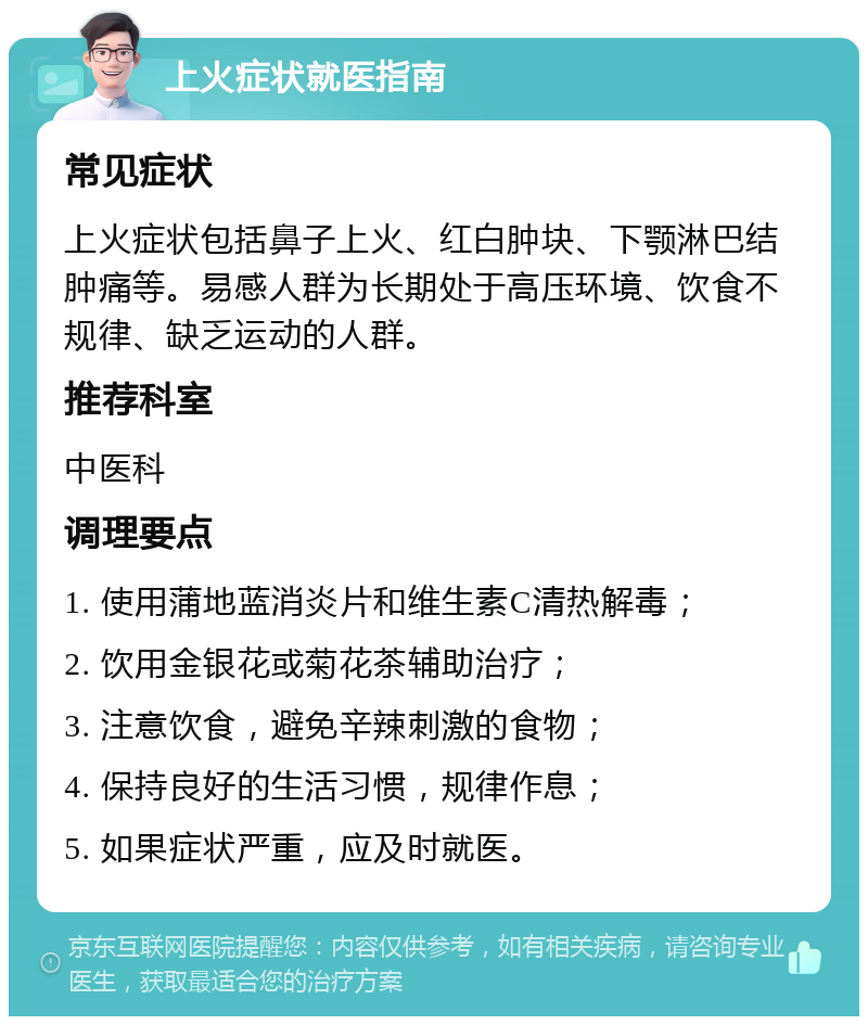 上火症状就医指南 常见症状 上火症状包括鼻子上火、红白肿块、下颚淋巴结肿痛等。易感人群为长期处于高压环境、饮食不规律、缺乏运动的人群。 推荐科室 中医科 调理要点 1. 使用蒲地蓝消炎片和维生素C清热解毒； 2. 饮用金银花或菊花茶辅助治疗； 3. 注意饮食，避免辛辣刺激的食物； 4. 保持良好的生活习惯，规律作息； 5. 如果症状严重，应及时就医。