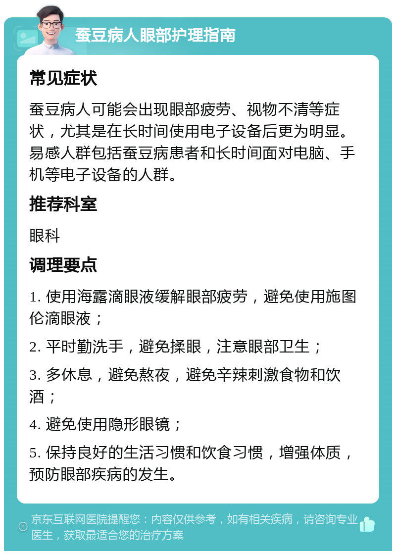 蚕豆病人眼部护理指南 常见症状 蚕豆病人可能会出现眼部疲劳、视物不清等症状，尤其是在长时间使用电子设备后更为明显。易感人群包括蚕豆病患者和长时间面对电脑、手机等电子设备的人群。 推荐科室 眼科 调理要点 1. 使用海露滴眼液缓解眼部疲劳，避免使用施图伦滴眼液； 2. 平时勤洗手，避免揉眼，注意眼部卫生； 3. 多休息，避免熬夜，避免辛辣刺激食物和饮酒； 4. 避免使用隐形眼镜； 5. 保持良好的生活习惯和饮食习惯，增强体质，预防眼部疾病的发生。