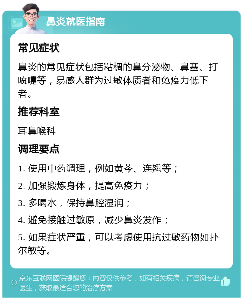 鼻炎就医指南 常见症状 鼻炎的常见症状包括粘稠的鼻分泌物、鼻塞、打喷嚏等，易感人群为过敏体质者和免疫力低下者。 推荐科室 耳鼻喉科 调理要点 1. 使用中药调理，例如黄芩、连翘等； 2. 加强锻炼身体，提高免疫力； 3. 多喝水，保持鼻腔湿润； 4. 避免接触过敏原，减少鼻炎发作； 5. 如果症状严重，可以考虑使用抗过敏药物如扑尔敏等。