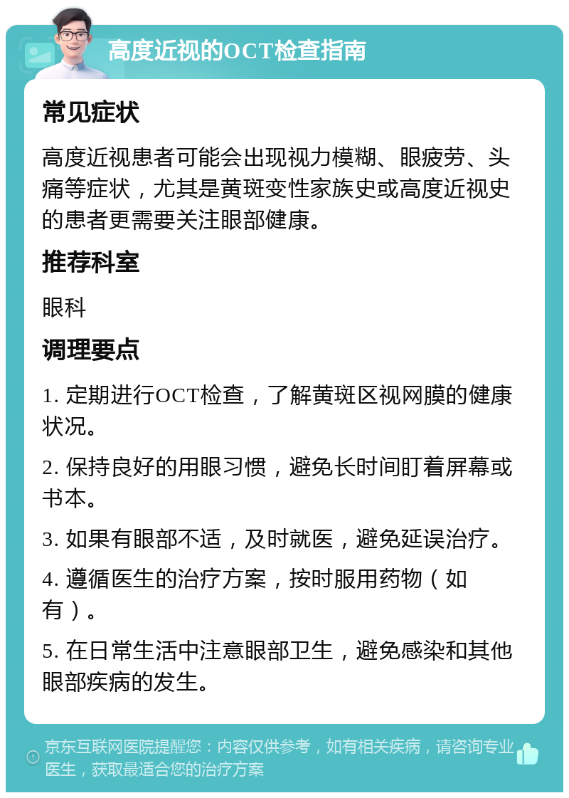 高度近视的OCT检查指南 常见症状 高度近视患者可能会出现视力模糊、眼疲劳、头痛等症状，尤其是黄斑变性家族史或高度近视史的患者更需要关注眼部健康。 推荐科室 眼科 调理要点 1. 定期进行OCT检查，了解黄斑区视网膜的健康状况。 2. 保持良好的用眼习惯，避免长时间盯着屏幕或书本。 3. 如果有眼部不适，及时就医，避免延误治疗。 4. 遵循医生的治疗方案，按时服用药物（如有）。 5. 在日常生活中注意眼部卫生，避免感染和其他眼部疾病的发生。