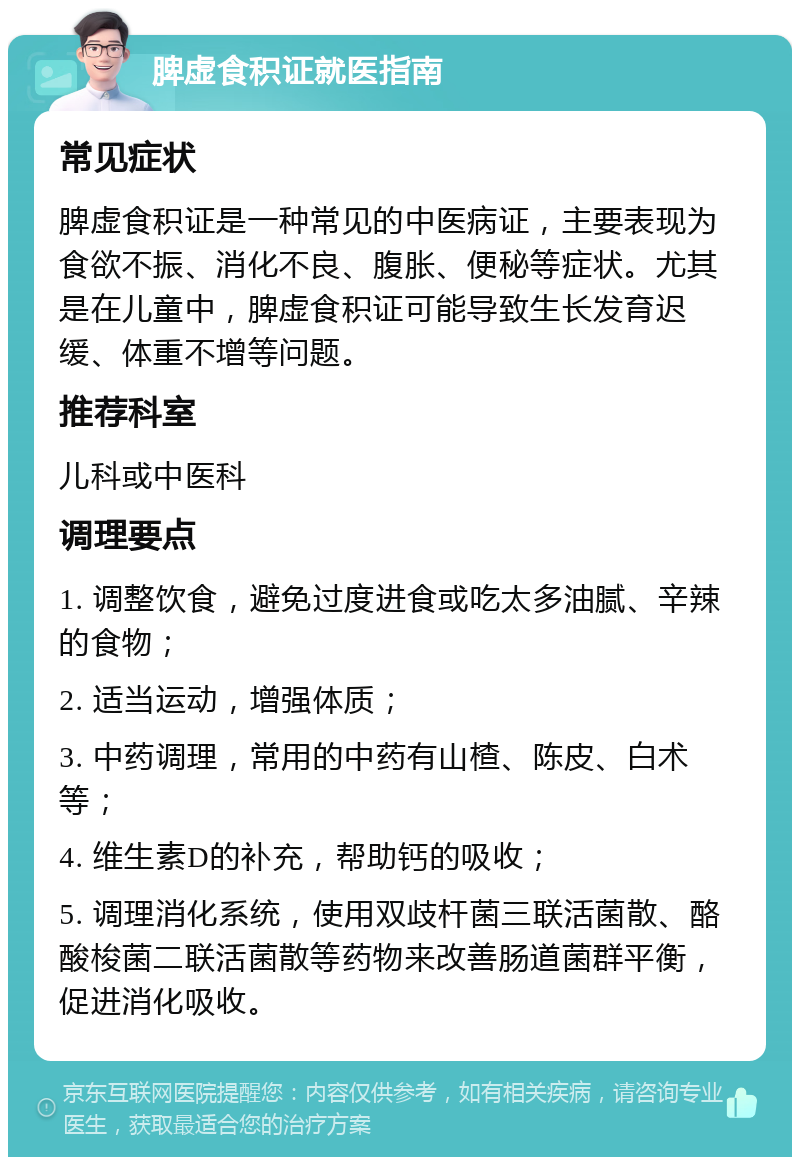 脾虚食积证就医指南 常见症状 脾虚食积证是一种常见的中医病证，主要表现为食欲不振、消化不良、腹胀、便秘等症状。尤其是在儿童中，脾虚食积证可能导致生长发育迟缓、体重不增等问题。 推荐科室 儿科或中医科 调理要点 1. 调整饮食，避免过度进食或吃太多油腻、辛辣的食物； 2. 适当运动，增强体质； 3. 中药调理，常用的中药有山楂、陈皮、白术等； 4. 维生素D的补充，帮助钙的吸收； 5. 调理消化系统，使用双歧杆菌三联活菌散、酪酸梭菌二联活菌散等药物来改善肠道菌群平衡，促进消化吸收。