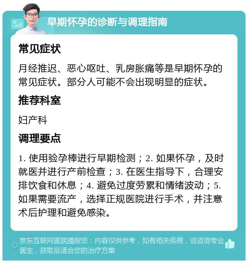 早期怀孕的诊断与调理指南 常见症状 月经推迟、恶心呕吐、乳房胀痛等是早期怀孕的常见症状。部分人可能不会出现明显的症状。 推荐科室 妇产科 调理要点 1. 使用验孕棒进行早期检测；2. 如果怀孕，及时就医并进行产前检查；3. 在医生指导下，合理安排饮食和休息；4. 避免过度劳累和情绪波动；5. 如果需要流产，选择正规医院进行手术，并注意术后护理和避免感染。