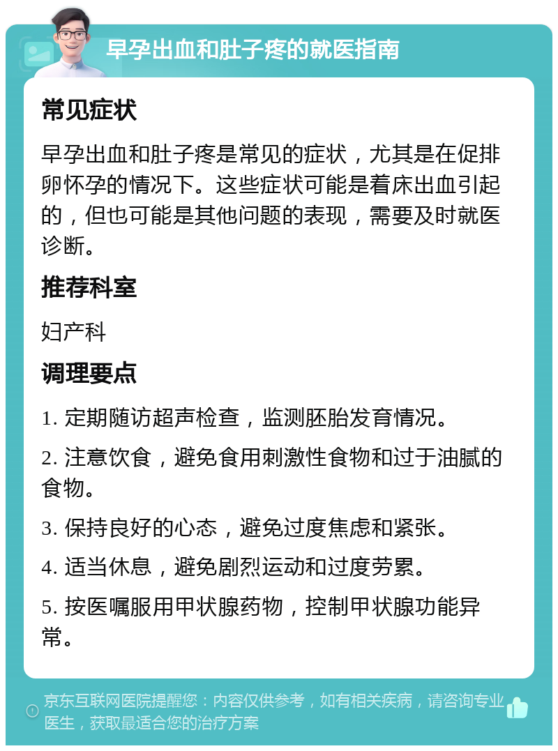 早孕出血和肚子疼的就医指南 常见症状 早孕出血和肚子疼是常见的症状，尤其是在促排卵怀孕的情况下。这些症状可能是着床出血引起的，但也可能是其他问题的表现，需要及时就医诊断。 推荐科室 妇产科 调理要点 1. 定期随访超声检查，监测胚胎发育情况。 2. 注意饮食，避免食用刺激性食物和过于油腻的食物。 3. 保持良好的心态，避免过度焦虑和紧张。 4. 适当休息，避免剧烈运动和过度劳累。 5. 按医嘱服用甲状腺药物，控制甲状腺功能异常。