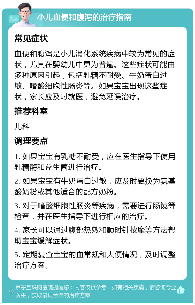 小儿血便和腹泻的治疗指南 常见症状 血便和腹泻是小儿消化系统疾病中较为常见的症状，尤其在婴幼儿中更为普遍。这些症状可能由多种原因引起，包括乳糖不耐受、牛奶蛋白过敏、嗜酸细胞性肠炎等。如果宝宝出现这些症状，家长应及时就医，避免延误治疗。 推荐科室 儿科 调理要点 1. 如果宝宝有乳糖不耐受，应在医生指导下使用乳糖酶和益生菌进行治疗。 2. 如果宝宝有牛奶蛋白过敏，应及时更换为氨基酸奶粉或其他适合的配方奶粉。 3. 对于嗜酸细胞性肠炎等疾病，需要进行肠镜等检查，并在医生指导下进行相应的治疗。 4. 家长可以通过腹部热敷和顺时针按摩等方法帮助宝宝缓解症状。 5. 定期复查宝宝的血常规和大便情况，及时调整治疗方案。