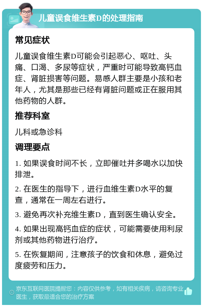 儿童误食维生素D的处理指南 常见症状 儿童误食维生素D可能会引起恶心、呕吐、头痛、口渴、多尿等症状，严重时可能导致高钙血症、肾脏损害等问题。易感人群主要是小孩和老年人，尤其是那些已经有肾脏问题或正在服用其他药物的人群。 推荐科室 儿科或急诊科 调理要点 1. 如果误食时间不长，立即催吐并多喝水以加快排泄。 2. 在医生的指导下，进行血维生素D水平的复查，通常在一周左右进行。 3. 避免再次补充维生素D，直到医生确认安全。 4. 如果出现高钙血症的症状，可能需要使用利尿剂或其他药物进行治疗。 5. 在恢复期间，注意孩子的饮食和休息，避免过度疲劳和压力。