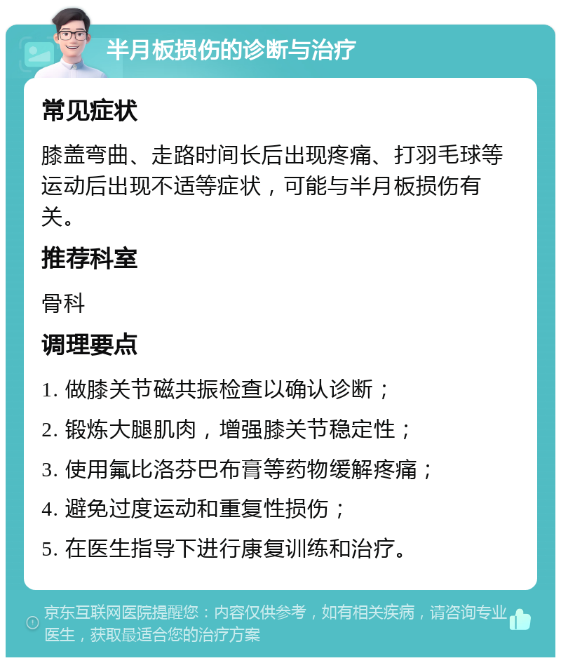 半月板损伤的诊断与治疗 常见症状 膝盖弯曲、走路时间长后出现疼痛、打羽毛球等运动后出现不适等症状，可能与半月板损伤有关。 推荐科室 骨科 调理要点 1. 做膝关节磁共振检查以确认诊断； 2. 锻炼大腿肌肉，增强膝关节稳定性； 3. 使用氟比洛芬巴布膏等药物缓解疼痛； 4. 避免过度运动和重复性损伤； 5. 在医生指导下进行康复训练和治疗。