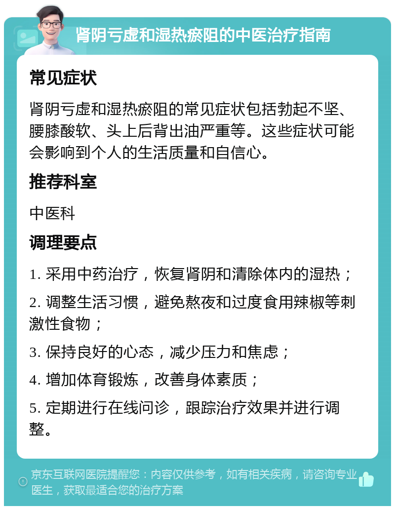 肾阴亏虚和湿热瘀阻的中医治疗指南 常见症状 肾阴亏虚和湿热瘀阻的常见症状包括勃起不坚、腰膝酸软、头上后背出油严重等。这些症状可能会影响到个人的生活质量和自信心。 推荐科室 中医科 调理要点 1. 采用中药治疗，恢复肾阴和清除体内的湿热； 2. 调整生活习惯，避免熬夜和过度食用辣椒等刺激性食物； 3. 保持良好的心态，减少压力和焦虑； 4. 增加体育锻炼，改善身体素质； 5. 定期进行在线问诊，跟踪治疗效果并进行调整。