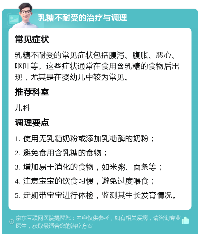 乳糖不耐受的治疗与调理 常见症状 乳糖不耐受的常见症状包括腹泻、腹胀、恶心、呕吐等。这些症状通常在食用含乳糖的食物后出现，尤其是在婴幼儿中较为常见。 推荐科室 儿科 调理要点 1. 使用无乳糖奶粉或添加乳糖酶的奶粉； 2. 避免食用含乳糖的食物； 3. 增加易于消化的食物，如米粥、面条等； 4. 注意宝宝的饮食习惯，避免过度喂食； 5. 定期带宝宝进行体检，监测其生长发育情况。