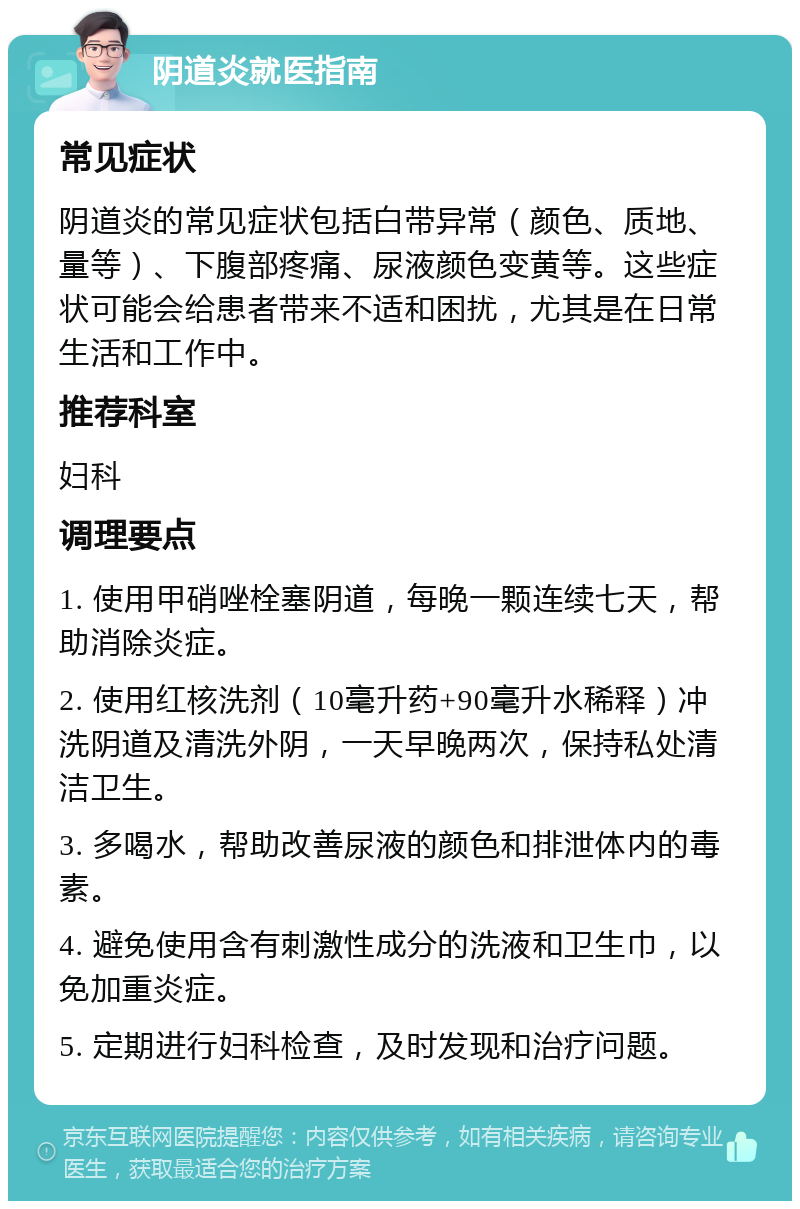 阴道炎就医指南 常见症状 阴道炎的常见症状包括白带异常（颜色、质地、量等）、下腹部疼痛、尿液颜色变黄等。这些症状可能会给患者带来不适和困扰，尤其是在日常生活和工作中。 推荐科室 妇科 调理要点 1. 使用甲硝唑栓塞阴道，每晚一颗连续七天，帮助消除炎症。 2. 使用红核洗剂（10毫升药+90毫升水稀释）冲洗阴道及清洗外阴，一天早晚两次，保持私处清洁卫生。 3. 多喝水，帮助改善尿液的颜色和排泄体内的毒素。 4. 避免使用含有刺激性成分的洗液和卫生巾，以免加重炎症。 5. 定期进行妇科检查，及时发现和治疗问题。