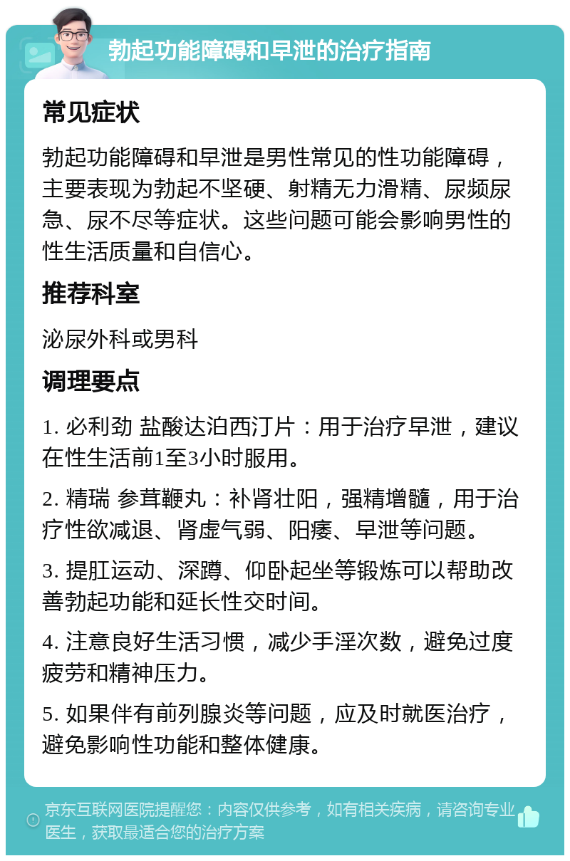 勃起功能障碍和早泄的治疗指南 常见症状 勃起功能障碍和早泄是男性常见的性功能障碍，主要表现为勃起不坚硬、射精无力滑精、尿频尿急、尿不尽等症状。这些问题可能会影响男性的性生活质量和自信心。 推荐科室 泌尿外科或男科 调理要点 1. 必利劲 盐酸达泊西汀片：用于治疗早泄，建议在性生活前1至3小时服用。 2. 精瑞 参茸鞭丸：补肾壮阳，强精增髓，用于治疗性欲减退、肾虚气弱、阳痿、早泄等问题。 3. 提肛运动、深蹲、仰卧起坐等锻炼可以帮助改善勃起功能和延长性交时间。 4. 注意良好生活习惯，减少手淫次数，避免过度疲劳和精神压力。 5. 如果伴有前列腺炎等问题，应及时就医治疗，避免影响性功能和整体健康。