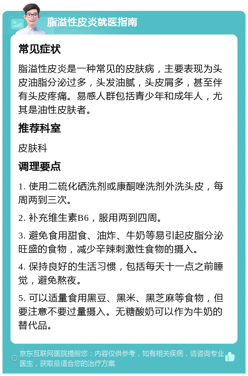 脂溢性皮炎就医指南 常见症状 脂溢性皮炎是一种常见的皮肤病，主要表现为头皮油脂分泌过多，头发油腻，头皮屑多，甚至伴有头皮疼痛。易感人群包括青少年和成年人，尤其是油性皮肤者。 推荐科室 皮肤科 调理要点 1. 使用二硫化硒洗剂或康酮唑洗剂外洗头皮，每周两到三次。 2. 补充维生素B6，服用两到四周。 3. 避免食用甜食、油炸、牛奶等易引起皮脂分泌旺盛的食物，减少辛辣刺激性食物的摄入。 4. 保持良好的生活习惯，包括每天十一点之前睡觉，避免熬夜。 5. 可以适量食用黑豆、黑米、黑芝麻等食物，但要注意不要过量摄入。无糖酸奶可以作为牛奶的替代品。