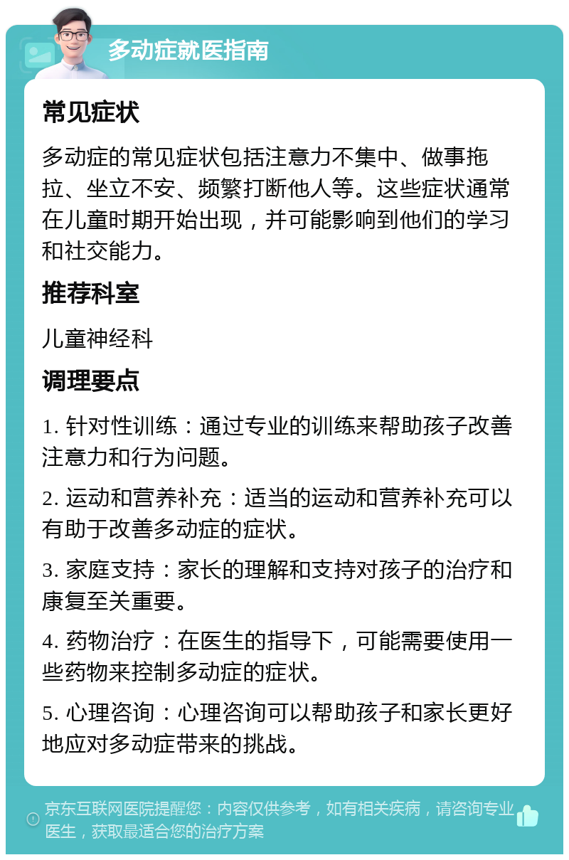 多动症就医指南 常见症状 多动症的常见症状包括注意力不集中、做事拖拉、坐立不安、频繁打断他人等。这些症状通常在儿童时期开始出现，并可能影响到他们的学习和社交能力。 推荐科室 儿童神经科 调理要点 1. 针对性训练：通过专业的训练来帮助孩子改善注意力和行为问题。 2. 运动和营养补充：适当的运动和营养补充可以有助于改善多动症的症状。 3. 家庭支持：家长的理解和支持对孩子的治疗和康复至关重要。 4. 药物治疗：在医生的指导下，可能需要使用一些药物来控制多动症的症状。 5. 心理咨询：心理咨询可以帮助孩子和家长更好地应对多动症带来的挑战。