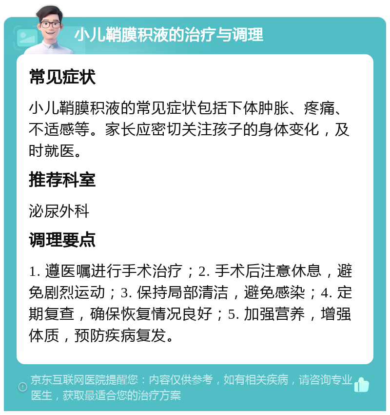 小儿鞘膜积液的治疗与调理 常见症状 小儿鞘膜积液的常见症状包括下体肿胀、疼痛、不适感等。家长应密切关注孩子的身体变化，及时就医。 推荐科室 泌尿外科 调理要点 1. 遵医嘱进行手术治疗；2. 手术后注意休息，避免剧烈运动；3. 保持局部清洁，避免感染；4. 定期复查，确保恢复情况良好；5. 加强营养，增强体质，预防疾病复发。