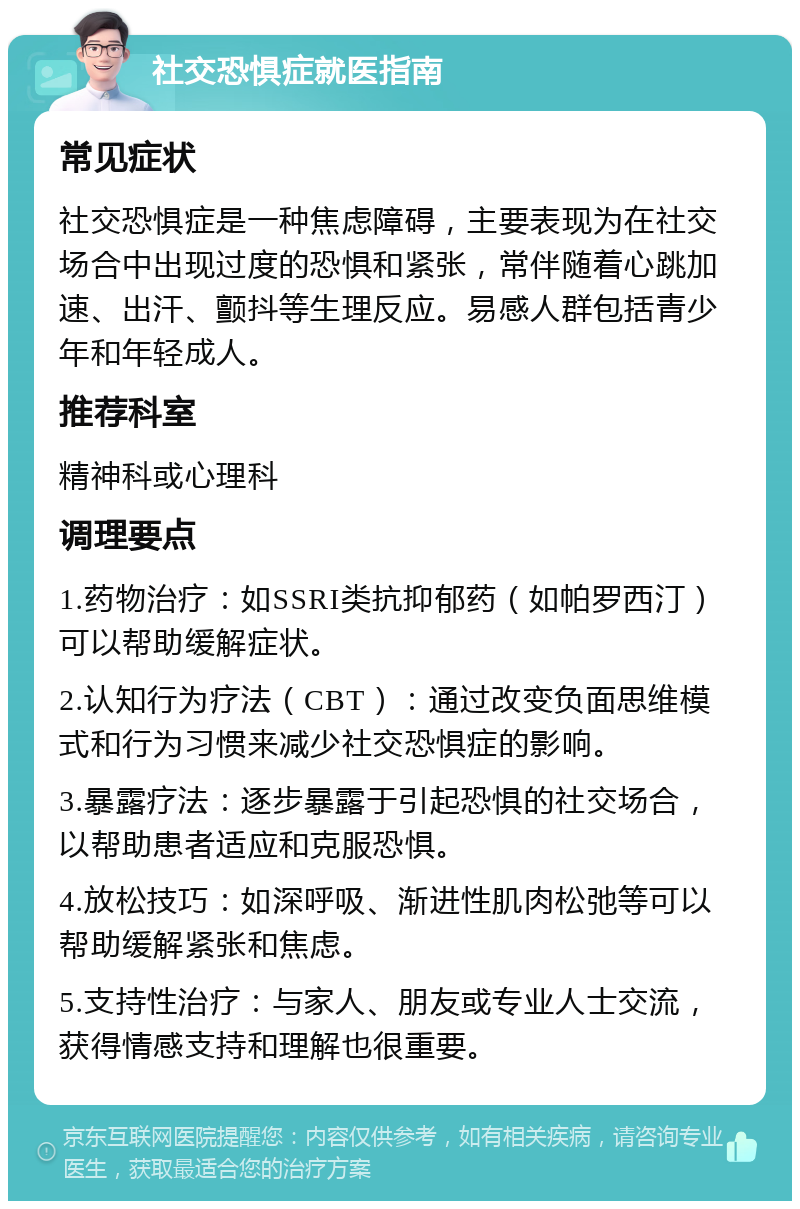 社交恐惧症就医指南 常见症状 社交恐惧症是一种焦虑障碍，主要表现为在社交场合中出现过度的恐惧和紧张，常伴随着心跳加速、出汗、颤抖等生理反应。易感人群包括青少年和年轻成人。 推荐科室 精神科或心理科 调理要点 1.药物治疗：如SSRI类抗抑郁药（如帕罗西汀）可以帮助缓解症状。 2.认知行为疗法（CBT）：通过改变负面思维模式和行为习惯来减少社交恐惧症的影响。 3.暴露疗法：逐步暴露于引起恐惧的社交场合，以帮助患者适应和克服恐惧。 4.放松技巧：如深呼吸、渐进性肌肉松弛等可以帮助缓解紧张和焦虑。 5.支持性治疗：与家人、朋友或专业人士交流，获得情感支持和理解也很重要。