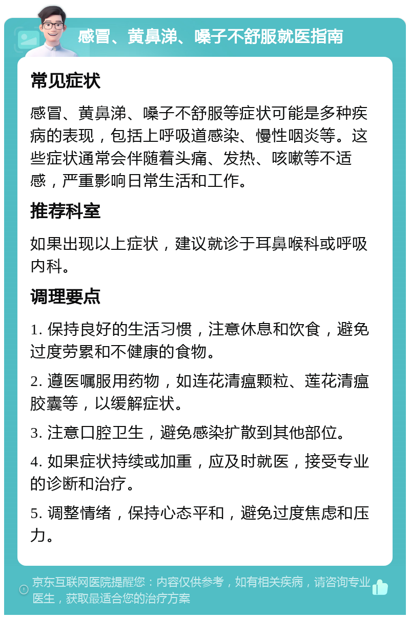 感冒、黄鼻涕、嗓子不舒服就医指南 常见症状 感冒、黄鼻涕、嗓子不舒服等症状可能是多种疾病的表现，包括上呼吸道感染、慢性咽炎等。这些症状通常会伴随着头痛、发热、咳嗽等不适感，严重影响日常生活和工作。 推荐科室 如果出现以上症状，建议就诊于耳鼻喉科或呼吸内科。 调理要点 1. 保持良好的生活习惯，注意休息和饮食，避免过度劳累和不健康的食物。 2. 遵医嘱服用药物，如连花清瘟颗粒、莲花清瘟胶囊等，以缓解症状。 3. 注意口腔卫生，避免感染扩散到其他部位。 4. 如果症状持续或加重，应及时就医，接受专业的诊断和治疗。 5. 调整情绪，保持心态平和，避免过度焦虑和压力。