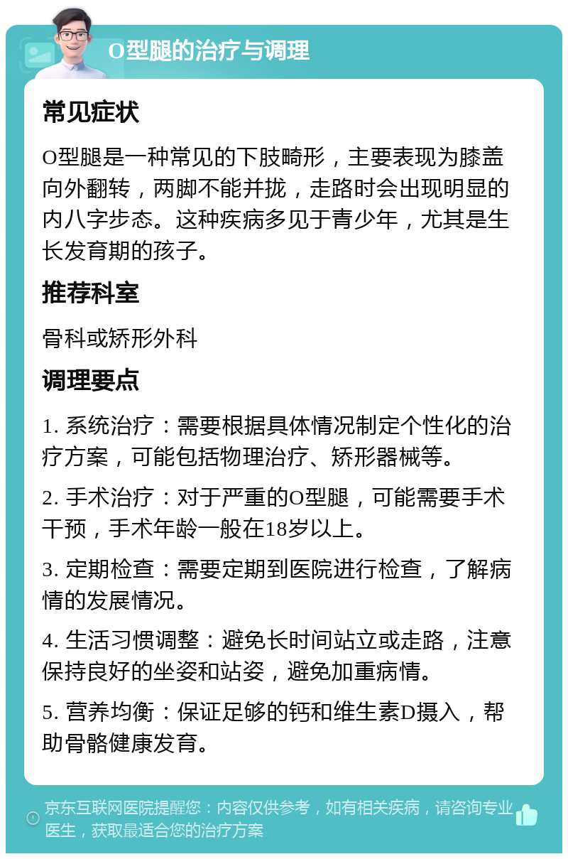 O型腿的治疗与调理 常见症状 O型腿是一种常见的下肢畸形，主要表现为膝盖向外翻转，两脚不能并拢，走路时会出现明显的内八字步态。这种疾病多见于青少年，尤其是生长发育期的孩子。 推荐科室 骨科或矫形外科 调理要点 1. 系统治疗：需要根据具体情况制定个性化的治疗方案，可能包括物理治疗、矫形器械等。 2. 手术治疗：对于严重的O型腿，可能需要手术干预，手术年龄一般在18岁以上。 3. 定期检查：需要定期到医院进行检查，了解病情的发展情况。 4. 生活习惯调整：避免长时间站立或走路，注意保持良好的坐姿和站姿，避免加重病情。 5. 营养均衡：保证足够的钙和维生素D摄入，帮助骨骼健康发育。