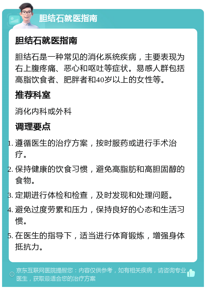 胆结石就医指南 胆结石就医指南 胆结石是一种常见的消化系统疾病，主要表现为右上腹疼痛、恶心和呕吐等症状。易感人群包括高脂饮食者、肥胖者和40岁以上的女性等。 推荐科室 消化内科或外科 调理要点 遵循医生的治疗方案，按时服药或进行手术治疗。 保持健康的饮食习惯，避免高脂肪和高胆固醇的食物。 定期进行体检和检查，及时发现和处理问题。 避免过度劳累和压力，保持良好的心态和生活习惯。 在医生的指导下，适当进行体育锻炼，增强身体抵抗力。