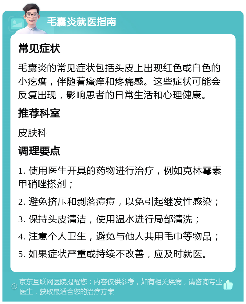 毛囊炎就医指南 常见症状 毛囊炎的常见症状包括头皮上出现红色或白色的小疙瘩，伴随着瘙痒和疼痛感。这些症状可能会反复出现，影响患者的日常生活和心理健康。 推荐科室 皮肤科 调理要点 1. 使用医生开具的药物进行治疗，例如克林霉素甲硝唑搽剂； 2. 避免挤压和剥落痘痘，以免引起继发性感染； 3. 保持头皮清洁，使用温水进行局部清洗； 4. 注意个人卫生，避免与他人共用毛巾等物品； 5. 如果症状严重或持续不改善，应及时就医。