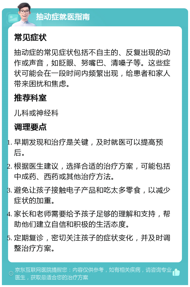 抽动症就医指南 常见症状 抽动症的常见症状包括不自主的、反复出现的动作或声音，如眨眼、努嘴巴、清嗓子等。这些症状可能会在一段时间内频繁出现，给患者和家人带来困扰和焦虑。 推荐科室 儿科或神经科 调理要点 早期发现和治疗是关键，及时就医可以提高预后。 根据医生建议，选择合适的治疗方案，可能包括中成药、西药或其他治疗方法。 避免让孩子接触电子产品和吃太多零食，以减少症状的加重。 家长和老师需要给予孩子足够的理解和支持，帮助他们建立自信和积极的生活态度。 定期复诊，密切关注孩子的症状变化，并及时调整治疗方案。