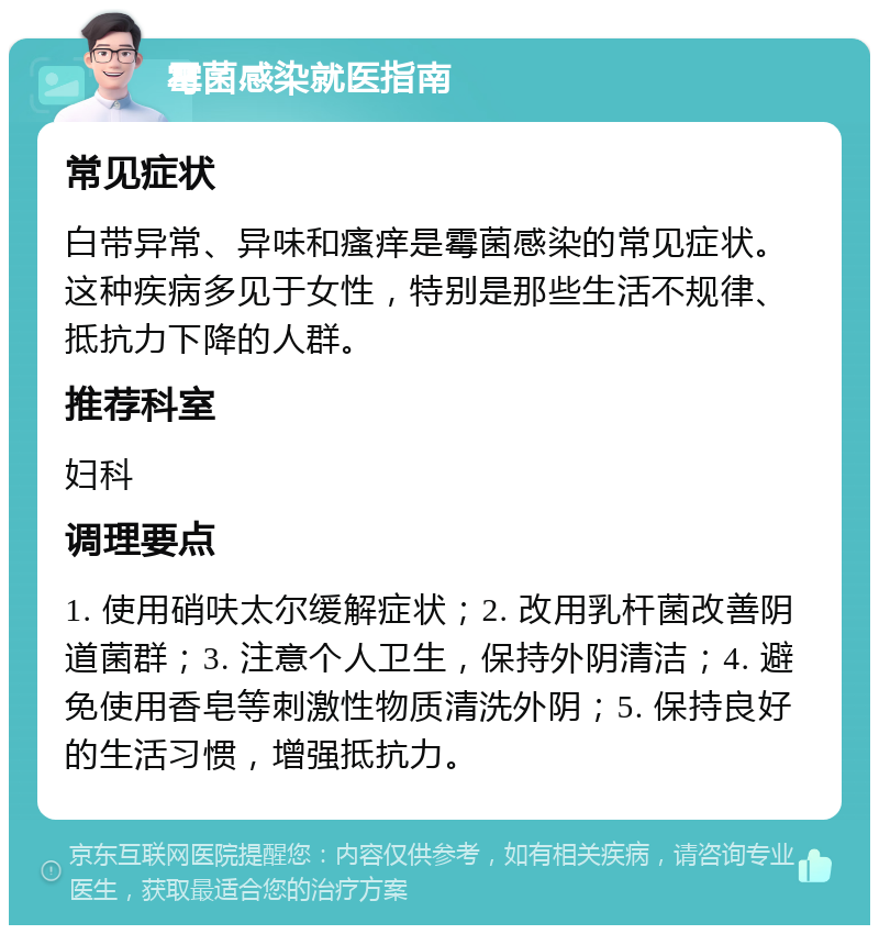 霉菌感染就医指南 常见症状 白带异常、异味和瘙痒是霉菌感染的常见症状。这种疾病多见于女性，特别是那些生活不规律、抵抗力下降的人群。 推荐科室 妇科 调理要点 1. 使用硝呋太尔缓解症状；2. 改用乳杆菌改善阴道菌群；3. 注意个人卫生，保持外阴清洁；4. 避免使用香皂等刺激性物质清洗外阴；5. 保持良好的生活习惯，增强抵抗力。