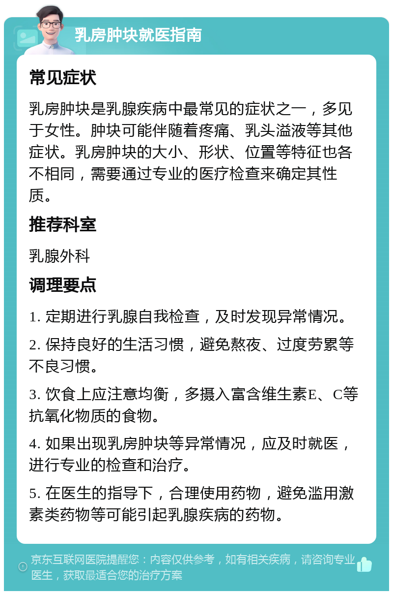 乳房肿块就医指南 常见症状 乳房肿块是乳腺疾病中最常见的症状之一，多见于女性。肿块可能伴随着疼痛、乳头溢液等其他症状。乳房肿块的大小、形状、位置等特征也各不相同，需要通过专业的医疗检查来确定其性质。 推荐科室 乳腺外科 调理要点 1. 定期进行乳腺自我检查，及时发现异常情况。 2. 保持良好的生活习惯，避免熬夜、过度劳累等不良习惯。 3. 饮食上应注意均衡，多摄入富含维生素E、C等抗氧化物质的食物。 4. 如果出现乳房肿块等异常情况，应及时就医，进行专业的检查和治疗。 5. 在医生的指导下，合理使用药物，避免滥用激素类药物等可能引起乳腺疾病的药物。