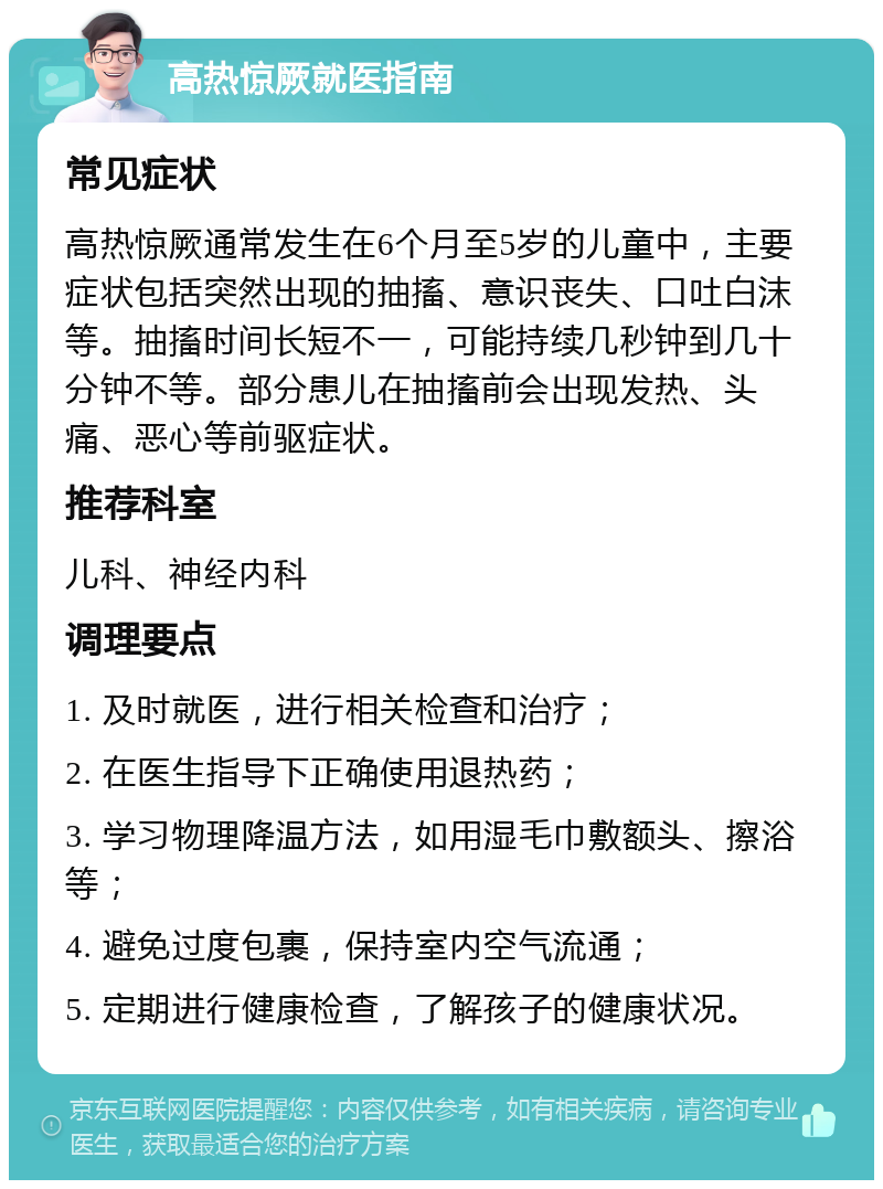 高热惊厥就医指南 常见症状 高热惊厥通常发生在6个月至5岁的儿童中，主要症状包括突然出现的抽搐、意识丧失、口吐白沫等。抽搐时间长短不一，可能持续几秒钟到几十分钟不等。部分患儿在抽搐前会出现发热、头痛、恶心等前驱症状。 推荐科室 儿科、神经内科 调理要点 1. 及时就医，进行相关检查和治疗； 2. 在医生指导下正确使用退热药； 3. 学习物理降温方法，如用湿毛巾敷额头、擦浴等； 4. 避免过度包裹，保持室内空气流通； 5. 定期进行健康检查，了解孩子的健康状况。