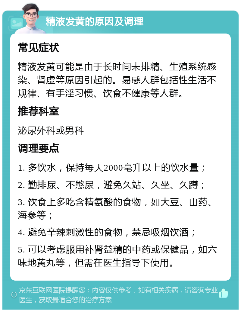 精液发黄的原因及调理 常见症状 精液发黄可能是由于长时间未排精、生殖系统感染、肾虚等原因引起的。易感人群包括性生活不规律、有手淫习惯、饮食不健康等人群。 推荐科室 泌尿外科或男科 调理要点 1. 多饮水，保持每天2000毫升以上的饮水量； 2. 勤排尿、不憋尿，避免久站、久坐、久蹲； 3. 饮食上多吃含精氨酸的食物，如大豆、山药、海参等； 4. 避免辛辣刺激性的食物，禁忌吸烟饮酒； 5. 可以考虑服用补肾益精的中药或保健品，如六味地黄丸等，但需在医生指导下使用。