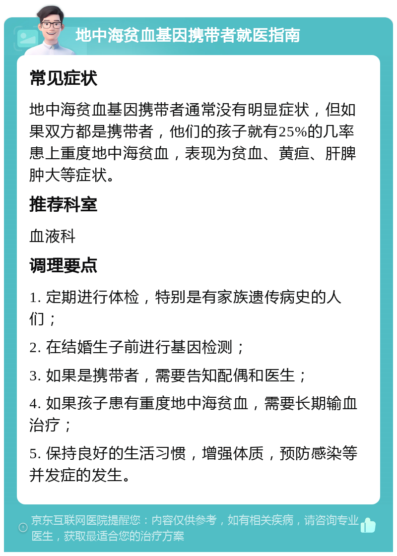 地中海贫血基因携带者就医指南 常见症状 地中海贫血基因携带者通常没有明显症状，但如果双方都是携带者，他们的孩子就有25%的几率患上重度地中海贫血，表现为贫血、黄疸、肝脾肿大等症状。 推荐科室 血液科 调理要点 1. 定期进行体检，特别是有家族遗传病史的人们； 2. 在结婚生子前进行基因检测； 3. 如果是携带者，需要告知配偶和医生； 4. 如果孩子患有重度地中海贫血，需要长期输血治疗； 5. 保持良好的生活习惯，增强体质，预防感染等并发症的发生。